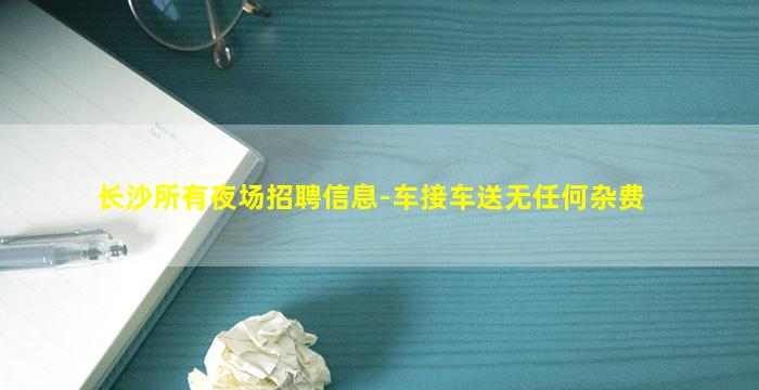 长沙所有夜场招聘信息-车接车送无任何杂费